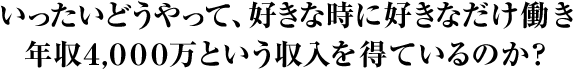 いったいどうやって、好きな時に好きなだけ働き 年収2,000万という収入を得ているのか?